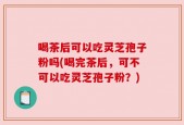 喝茶后可以吃灵芝孢子粉吗(喝完茶后，可不可以吃灵芝孢子粉？)