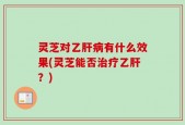 灵芝对乙肝病有什么效果(灵芝能否治疗乙肝？)
