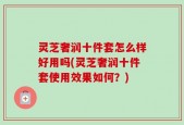 灵芝奢润十件套怎么样好用吗(灵芝奢润十件套使用效果如何？)