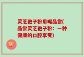 灵芝孢子粉用嘴品尝(品尝灵芝孢子粉：一种健康的口腔享受)