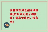 吉林敖东灵芝孢子油胶囊(敖东灵芝孢子油胶囊：提高免疫力，抗衰老)