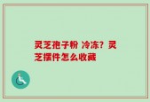 灵芝孢子粉 冷冻？灵芝摆件怎么收藏