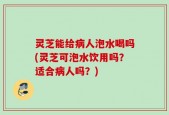 灵芝能给病人泡水喝吗(灵芝可泡水饮用吗？适合病人吗？)