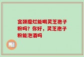 宫颈糜烂能喝灵芝孢子粉吗？你好，灵芝孢子粉能泡酒吗