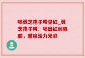 喝灵芝孢子粉见红_灵芝孢子粉：喝出红润肌肤，重焕活力光彩