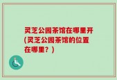灵芝公园茶馆在哪里开(灵芝公园茶馆的位置在哪里？)