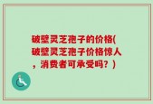破壁灵芝孢子的价格(破壁灵芝孢子价格惊人，消费者可承受吗？)
