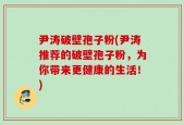 尹涛破壁孢子粉(尹涛推荐的破壁孢子粉，为你带来更健康的生活！)