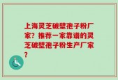 上海灵芝破壁孢子粉厂家？推荐一家靠谱的灵芝破壁孢子粉生产厂家？