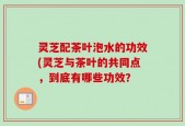 灵芝配茶叶泡水的功效(灵芝与茶叶的共同点，到底有哪些功效？