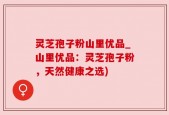 灵芝孢子粉山里优品_山里优品：灵芝孢子粉，天然健康之选)