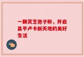 一颗灵芝孢子粉，开启昌平卢卡新天地的美好生活