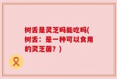 树舌是灵芝吗能吃吗(树舌：是一种可以食用的灵芝菌？)