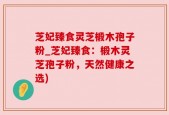 芝妃臻食灵芝椴木孢子粉_芝妃臻食：椴木灵芝孢子粉，天然健康之选)