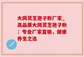大同灵芝孢子粉厂家_高品质大同灵芝孢子粉：专业厂家直销，健康养生之选