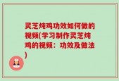 灵芝炖鸡功效如何做的视频(学习制作灵芝炖鸡的视频：功效及做法)