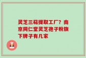 灵芝三萜提取工厂？南京同仁堂灵芝孢子粉旗下牌子有几家