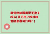 胆管癌能服用灵芝孢子粉么(灵芝孢子粉对胆管癌患者可行吗？)