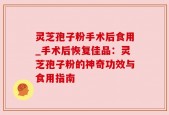 灵芝孢子粉手术后食用_手术后恢复佳品：灵芝孢子粉的神奇功效与食用指南