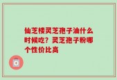 仙芝楼灵芝孢子油什么时候吃？灵芝孢子粉哪个性价比高