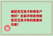 破壁灵芝孢子粉哪家产地好？全面评测各地破壁灵芝孢子粉的质量和效果？