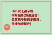 rh2 灵芝孢子粉 同时服用(效果加倍！灵芝孢子粉同步服用，健康加速提升)