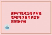 吉林产的灵芝孢子粉能吃吗(可以食用的吉林灵芝孢子粉