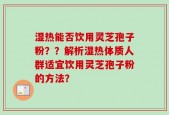 湿热能否饮用灵芝孢子粉？？解析湿热体质人群适宜饮用灵芝孢子粉的方法？