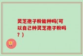 灵芝孢子粉能种吗(可以自己种灵芝孢子粉吗？)