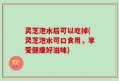 灵芝泡水后可以吃掉(灵芝泡水可口食用，享受健康好滋味)
