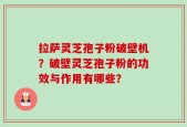 拉萨灵芝孢子粉破壁机？破壁灵芝孢子粉的功效与作用有哪些？