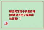 破壁灵芝孢子胶囊作用(破壁灵芝孢子胶囊功效显著！)