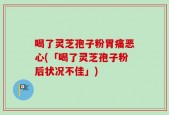 喝了灵芝孢子粉胃痛恶心(「喝了灵芝孢子粉后状况不佳」)