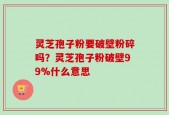 灵芝孢子粉要破壁粉碎吗？灵芝孢子粉破壁99%什么意思