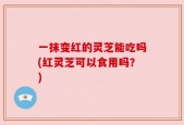 一抹变红的灵芝能吃吗(红灵芝可以食用吗？)