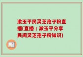 漱玉平民灵芝孢子粉直播(直播丨漱玉平分享民间灵芝孢子粉知识)