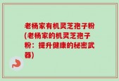 老杨家有机灵芝孢子粉(老杨家的机灵芝孢子粉：提升健康的秘密武器)