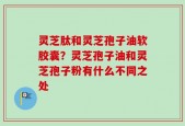 灵芝肽和灵芝孢子油软胶囊？灵芝孢子油和灵芝孢子粉有什么不同之处