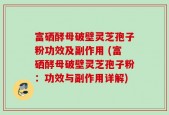 富硒酵母破壁灵芝孢子粉功效及副作用 (富硒酵母破壁灵芝孢子粉：功效与副作用详解)