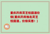 重庆药房灵芝桂圆酒价格(重庆药房推出灵芝桂圆酒，价格实惠！)
