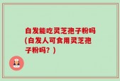 白发能吃灵芝孢子粉吗(白发人可食用灵芝孢子粉吗？)