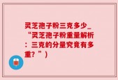 灵芝孢子粉三克多少_“灵芝孢子粉重量解析：三克的分量究竟有多重？”)