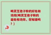 喝灵芝孢子粉的好处和功效(喝灵芝孢子粉的益处和功效，你知道吗？)