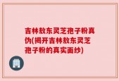 吉林敖东灵芝孢子粉真伪(揭开吉林敖东灵芝孢子粉的真实面纱)