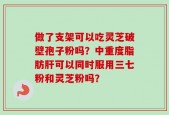 做了支架可以吃灵芝破壁孢子粉吗？中重度脂肪肝可以同时服用三七粉和灵芝粉吗？