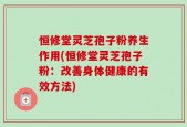 恒修堂灵芝孢子粉养生作用(恒修堂灵芝孢子粉：改善身体健康的有效方法)