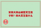 安微大别山破壁灵芝孢子粉？四大灵芝是什么