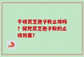 干咳灵芝孢子粉止咳吗？探究灵芝孢子粉的止咳效果？