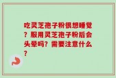 吃灵芝孢子粉很想睡觉？服用灵芝孢子粉后会头晕吗？需要注意什么？