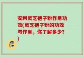 安利灵芝孢子粉作用功效(灵芝孢子粉的功效与作用，你了解多少？)